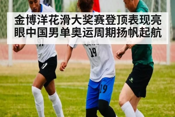 金博洋花滑大奖赛登顶表现亮眼中国男单奥运周期扬帆起航